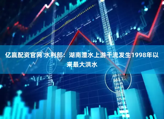 亿赢配资官网 水利部：湖南澧水上游干流发生1998年以来最大洪水
