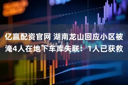 亿赢配资官网 湖南龙山回应小区被淹4人在地下车库失联：1人已获救