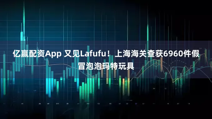 亿赢配资App 又见Lafufu！上海海关查获6960件假冒泡泡玛特玩具