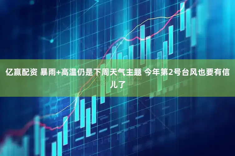 亿赢配资 暴雨+高温仍是下周天气主题 今年第2号台风也要有信儿了