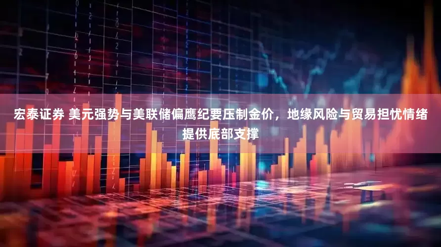 宏泰证券 美元强势与美联储偏鹰纪要压制金价，地缘风险与贸易担忧情绪提供底部支撑