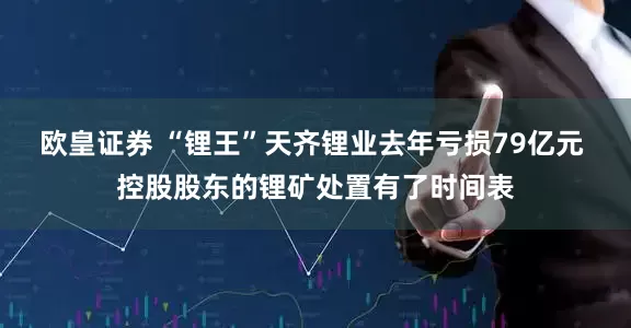 欧皇证券 “锂王”天齐锂业去年亏损79亿元 控股股东的锂矿处置有了时间表