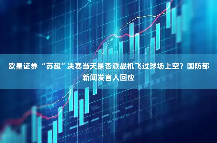 欧皇证券 “苏超”决赛当天是否派战机飞过球场上空？国防部新闻发言人回应