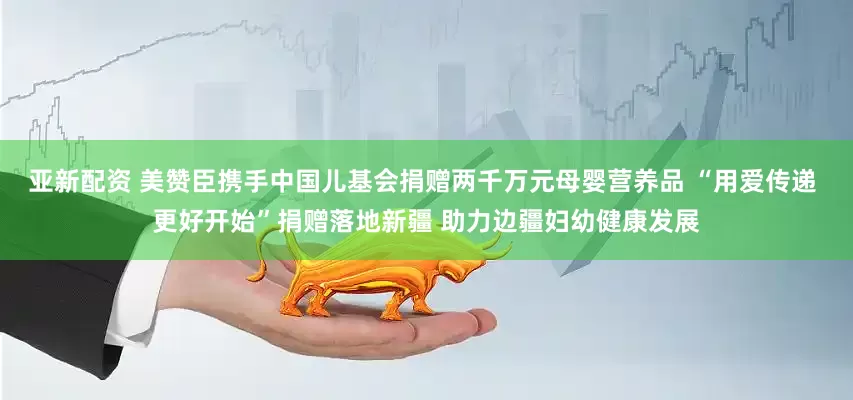 亚新配资 美赞臣携手中国儿基会捐赠两千万元母婴营养品 “用爱传递 更好开始”捐赠落地新疆 助力边疆妇幼健康发展