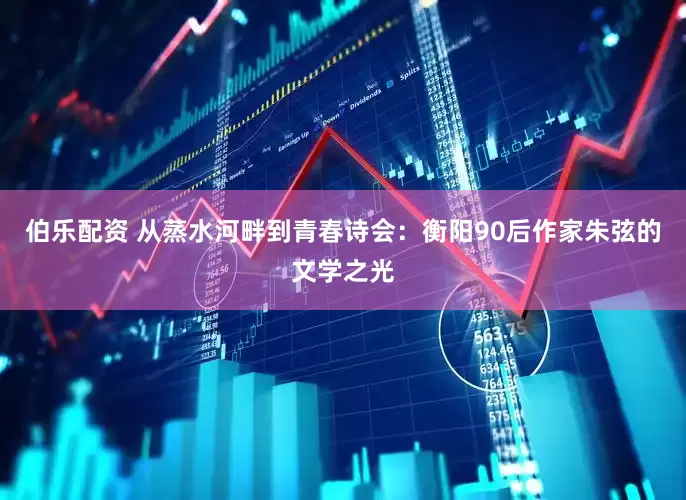 伯乐配资 从蒸水河畔到青春诗会：衡阳90后作家朱弦的文学之光