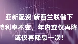 亚新配资 新西兰联储下周料维持利率不变，年内或仅再降息一次！