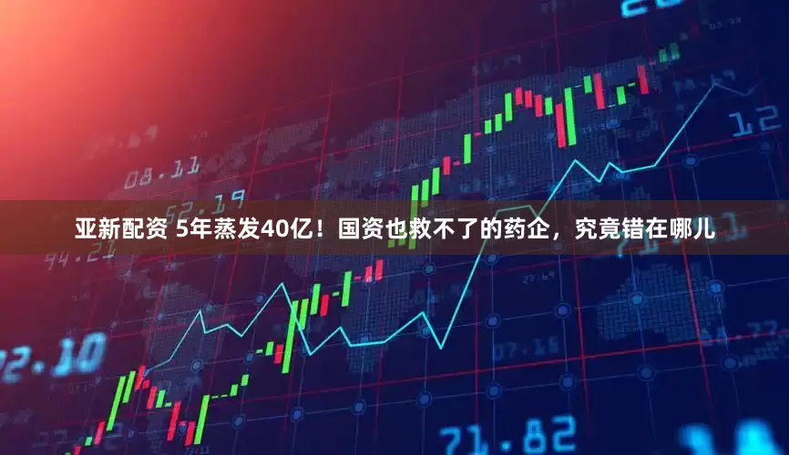 亚新配资 5年蒸发40亿！国资也救不了的药企，究竟错在哪儿