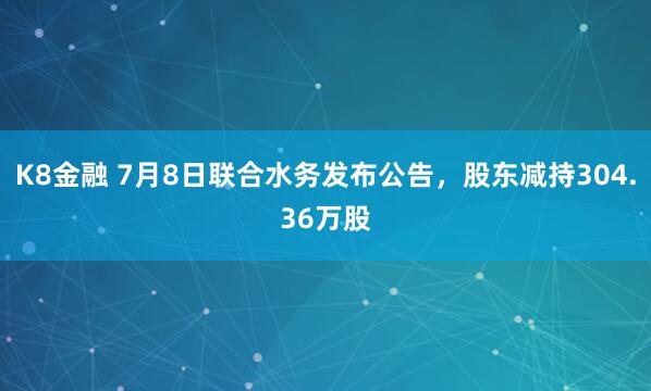 K8金融 7月8日联合水务发布公告，股东减持304.36万股