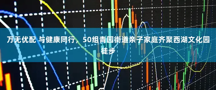 万无优配 与健康同行，50组青园街道亲子家庭齐聚西湖文化园徒步