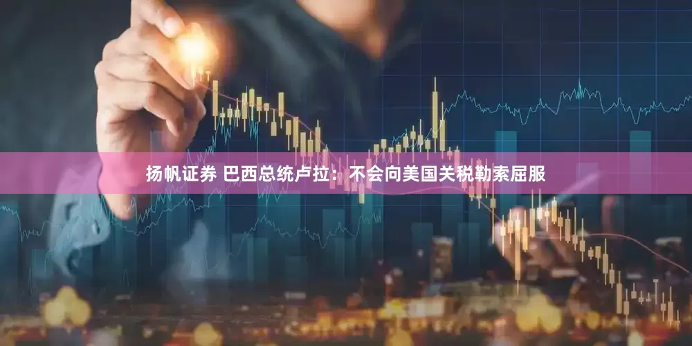 扬帆证券 巴西总统卢拉：不会向美国关税勒索屈服