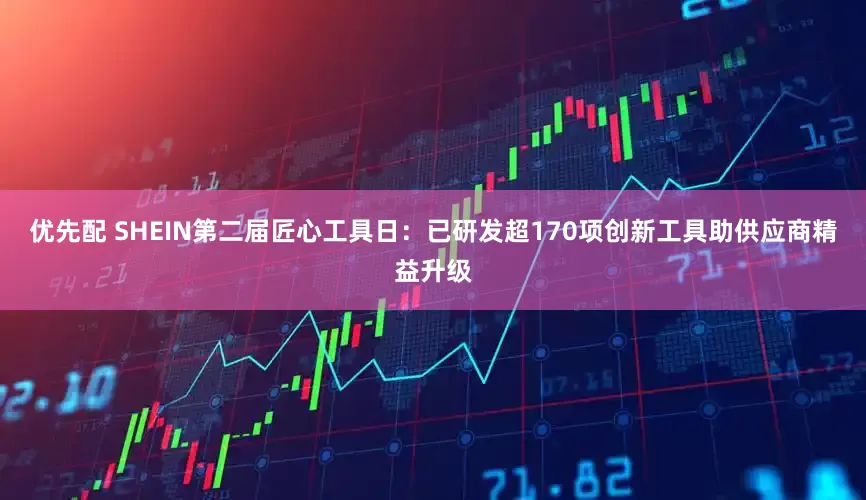优先配 SHEIN第二届匠心工具日：已研发超170项创新工具助供应商精益升级
