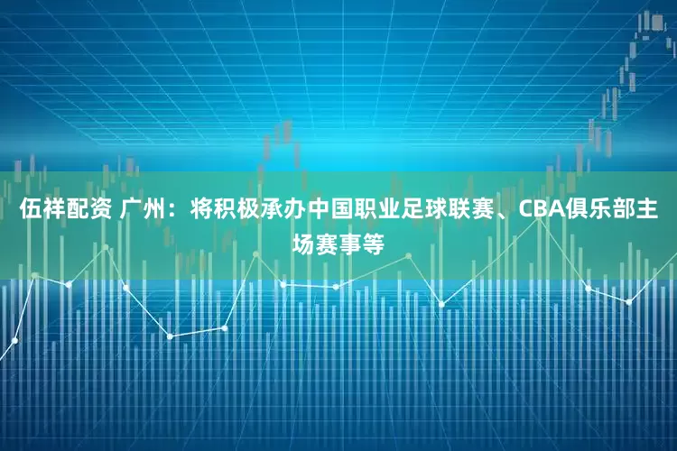 伍祥配资 广州：将积极承办中国职业足球联赛、CBA俱乐部主场赛事等