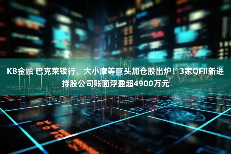 K8金融 巴克莱银行、大小摩等巨头加仓股出炉！3家QFII新进持股公司账面浮盈超4900万元